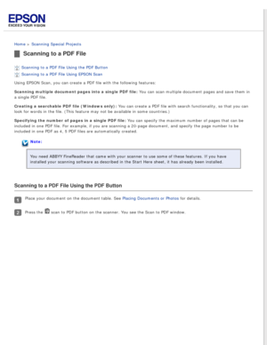 Page 49
 
Home > Scanning Special Projects 
Scanning to a PDF File
Scanning to a PDF File Using the PDF Button 
Scanning to a PDF File Using EPSON Scan 
Using EPSON Scan, you can create a PDF file with the following features:\
Scanning multiple document pages into a single PDF file: You can scan multiple document pages and save them in 
a single PDF file.
Creating a searchable PDF file (Windows only): You can create a PDF file with search functionality, so that you can 
look for words in the file. (This...