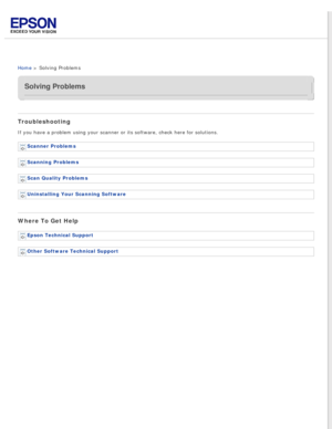 Page 7
 
Home > Solving Problems
Solving Problems
Troubleshooting
If you have a problem using your scanner or its software, check here for\
 solutions.Scanner Problems 
Scanning Problems 
Scan Quality Problems 
Uninstalling Your Scanning Software 
Where To Get Help
Epson Technical Support 
Other Software Technical Support  