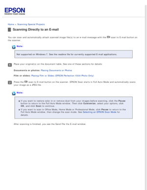 Page 62
 
Home > Scanning Special Projects 
Scanning Directly to an E-mail
You can scan and automatically attach scanned image file(s) to an e-ma\
il message with the  scan to E-mail button on 
the scanner.
Note:
Not supported on Windows 7. See the readme file for currently supported \
E-mail applications.
Place your original(s) on the document table. See one of these section\
s for details:
Documents or photos: Placing Documents or Photos 
Film or slides: Placing Film or Slides (EPSON Perfection V330 Photo...