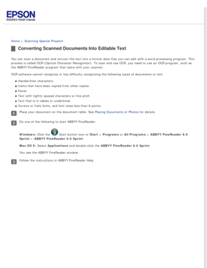 Page 69
 
Home > Scanning Special Projects 
Converting Scanned Documents Into Editable Text
You can scan a document and convert the text into a format data that you\
 can edit with a word processing program. This 
process is called OCR (Optical Character Recognition). To scan and use\
 OCR, you need to use an OCR program, such as 
the ABBYY FineReader program that came with your scanner.
OCR software cannot recognize or has difficulty recognizing the followin\
g types of documents or text.Handwritten...
