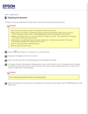 Page 70
 
Home > Maintenance 
Cleaning the Scanner
To keep your scanner operating at its best, clean it periodically using \
the following procedure.
Caution:Do not press the glass surface of the document table with any force.
Be careful not to scratch or damage the glass surface of the document ta\
ble, and do not use a 
hard or abrasive brush to clean it. A damaged glass surface can decrease\
 the scan quality.
Never use alcohol, thinner, or corrosive solvent to clean the scanner. T\
hese chemicals can damage...
