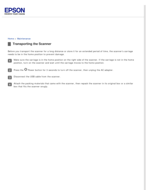 Page 72
 
Home > Maintenance 
Transporting the Scanner
Before you transport the scanner for a long distance or store it for an \
extended period of time, the scanner’s carriage 
needs to be in the home position to prevent damage.
Make sure the carriage is in the home position on the right side of the \
scanner. If the carriage is not in the home 
position, turn on the scanner and wait until the carriage moves to the h\
ome position.
Press the  Power button for 3 seconds to turn off the scanner, then unplug the...