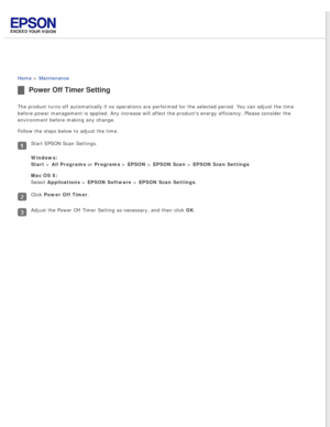 Page 73
 
Home > Maintenance 
Power Off Timer Setting
The product turns off automatically if no operations are performed for t\
he selected period. You can adjust the time 
before power management is applied. Any increase will affect the product\
s energy efficiency. Please consider the 
environment before making any change.
Follow the steps below to adjust the time.
Start EPSON Scan Settings.
Windows:  
Start > All Programs or Programs > EPSON > EPSON Scan > EPSON Scan Settings 
Mac OS X:  
Select Applications...