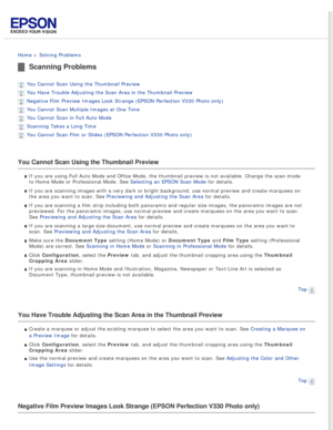Page 78
 
Home > Solving Problems 
Scanning Problems
You Cannot Scan Using the Thumbnail Preview 
You Have Trouble Adjusting the Scan Area in the Thumbnail Preview 
Negative Film Preview Images Look Strange (EPSON Perfection V330 Photo \
only) 
You Cannot Scan Multiple Images at One Time 
You Cannot Scan in Full Auto Mode 
Scanning Takes a Long Time 
You Cannot Scan Film or Slides (EPSON Perfection V330 Photo only) 
You Cannot Scan Using the Thumbnail Preview
If you are using Full Auto Mode and Office Mode, the...