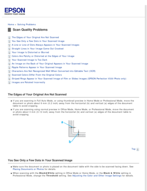 Page 80
 
Home > Solving Problems 
Scan Quality Problems
The Edges of Your Original Are Not Scanned 
You See Only a Few Dots in Your Scanned Image 
A Line or Line of Dots Always Appears in Your Scanned Images 
Straight Lines in Your Image Come Out Crooked 
Your Image Is Distorted or Blurred 
Colors Are Patchy or Distorted at the Edges of Your Image 
Your Scanned Image Is Too Dark 
An Image on the Back of Your Original Appears in Your Scanned Image 
Ripple Patterns Appear in Your Scanned Image 
Characters Are...