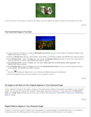 Page 82
If your document is very thick or curled at the edges, cover the edges w\
ith paper to block external light as you scan.Top
 
Your Scanned Image Is Too Dark
If your original is too dark, try using the Backlight Correction feature in Home Mode or Professional Mode. See 
EPSON Scan Help for details.
Check the Brightness setting in Office Mode, Home Mode, or Professional Mode. See EPSON Scan\
 Help for details.
Click Configuration, select the Color tab, and change the Display Gamma setting to match your...