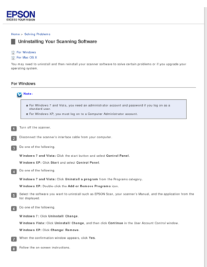 Page 86
 
Home > Solving Problems 
Uninstalling Your Scanning Software
For Windows 
For Mac OS X 
You may need to uninstall and then reinstall your scanner software to so\
lve certain problems or if you upgrade your 
operating system.
For Windows
Note:
For Windows 7 and Vista, you need an administrator account and password \
if you log on as a 
standard user.
For Windows XP, you must log on to a Computer Administrator account.
Turn off the scanner.
Disconnect the scanner’s interface cable from your computer.
Do...