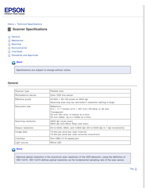 Page 92
 
Home > Technical Specifications 
Scanner Specifications
General 
Mechanical 
Electrical 
Environmental 
Interfaces 
Standards and Approvals 
Note:
Specifications are subject to change without notice.
General
Scanner type Flatbed color
Photoelectric device Color CCD line sensor
Effective pixels 40,800 × 56,160 pixels at 4800 dpi
Scanning area may be restricted if resolution setting is large.
Document size Reflective: 
8.5 × 11.7 inches (216 × 297 mm) US letter or A4 size
Transparent: 
35 mm film strip:...