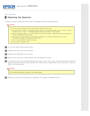 Page 124Home > Maintenance
Cleaning the Scanner
To  keep  your scanner  operating at its best, clean  it periodically using the  following procedure.
Caution:
Do not  press the  glass  surface of the  document table with  any  force.
Be careful  not  to  scratch  or  damage  the  glass  surface of the  document table, and do  not  use a  hard or
abrasive  brush  to  clean  it.  A damaged  glass  surface can decrease the  scan quality.
Never use alcohol, thinner, or  corrosive solvent  to  clean  the  scanner....
