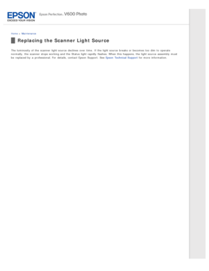 Page 126Home > Maintenance
Replacing the Scanner Light Source
The  luminosity of the  scanner  light source  declines  over  time.  If the  light source  breaks or  becomes  too  dim to  operate
normally,  the  scanner  stops working and the  Status  light rapidly  flashes. When this  happens, the  light source  assembly  must
be  replaced by  a  professional. For  details,  contact Epson  Support. See Epson  Technical Support  for more  information. 