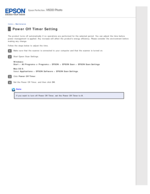 Page 127Home > Maintenance
Power  Off Timer Setting
The  product  turns  off  automatically  if  no  operations are  performed  for the  selected  period.  You can adjust  the  time  before
power management  is applied. Any  increase will  affect  the  products  energy efficiency. Please consider  the  environment before
making any  change.
Follow the  steps below  to  adjust  the  time.
Make  sure that  the  scanner  is connected  to  your computer and that  the  scanner  is turned  on.
Start Epson  Scan...