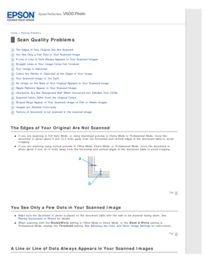 Page 133Home > Solving  Problems
Scan Quality Problems
The  Edges of Your Original Are  Not  Scanned
You See Only a  Few Dots in  Your Scanned Image
A Line or  Line of Dots Always Appears in  Your Scanned Images
Straight  Lines in  Your Image  Come Out  Crooked
Your Image  Is  Distorted
Colors  Are  Patchy  or  Distorted  at the  Edges of Your Image
Your Scanned Image  Is  Too  Dark
An  Image  on  the  Back of Your Original Appears in  Your Scanned Image
Ripple Patterns Appear in  Your Scanned Image
Characters...