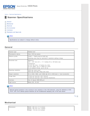 Page 144Home > Technical  Specifications
Scanner Specifications
General
Mechanical
Electrical
Environmental
Interfaces
Standards  and Approvals
Note:
Specifications are  subject  to  change  without notice.
General
Scanner type Flatbed color
Photoelectric  device Color  CCD line sensor
Effective  pixels 54400 ×  74880 pixels at 6400  dpi
Scanning  area  may be  restricted if  resolution setting  is large.
Document  size Reflective:
216  ×  297  mm  (8.5 ×  11.7 inches)  A4  or  US  letter size
Transparent:
35 mm...