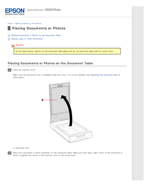 Page 22Home > Placing Originals on  the Scanner
Placing Documents or Photos
Placing  Documents  or  Photos on  the  Document  Table
Placing  Large  or  Thick  Documents
Caution:
Do not  place  heavy  objects  on  the  document table glass  and do  not  press the  glass  with  too  much force.
Placing Documents or Photos on the Document Table
Open  the  scanner  cover.
Make  sure the  document mat is installed inside  the  cover.  If it is not  installed, see  Replacing  the  Document  Mat  for
instructions.
a....