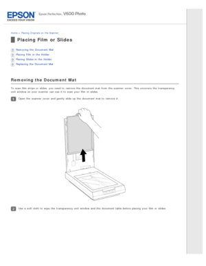 Page 25Home > Placing Originals on  the Scanner
Placing Film  or Slides
Removing the  Document  Mat
Placing  Film in  the  Holder
Placing  Slides in  the  Holder
Replacing  the  Document  Mat
Removing the Document Mat
To  scan film strips or  slides, you  need  to  remove the  document mat from the  scanner  cover.  This  uncovers  the  transparency
unit  window so  your scanner  can use it to  scan your film or  slides.
Open  the  scanner  cover  and gently  slide up the  document mat to  remove it.
Use  a...