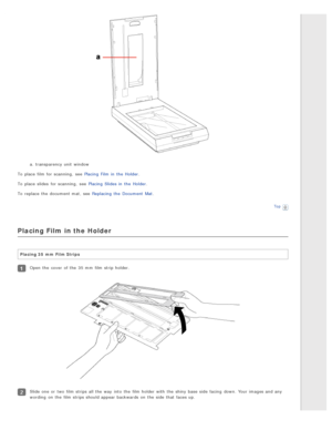 Page 26a. transparency unit  window
To  place  film for scanning,  see  Placing  Film in  the  Holder .
To  place  slides  for scanning,  see  Placing  Slides in  the  Holder .
To  replace  the  document mat,  see  Replacing  the  Document  Mat .
Top
Placing Film in the Holder
Placing 35  mm  Film Strips
Open  the  cover  of the  35 mm  film strip  holder.
Slide one  or  two  film strips all  the  way  into  the  film holder with  the  shiny base  side  facing  down.  Your images and any
wording  on  the  film...