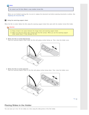 Page 30Note:
You cannot use Full Auto  Mode to  scan medium format film.
When you  are  finished  scanning  film,  be  sure to  replace  the  document mat before scanning  documents or  photos.  See
Replacing  the  Document  Mat .
Using the  scanning  support  sheet
When the  film is curled,  flatten  the  film using the  scanning  support  sheet  that  came with  the  medium format film holder.
Caution:
Keep  at least 2  mm  space between the  image frame  and scanning  support  sheet.
Make  sure that  the...