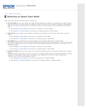 Page 35Home > Scanning  Your  Originals
Selecting an Epson Scan Mode
Epson  Scan  offers several  scanning  modes  to  choose from.
Full  Auto  Mode  lets you  scan quickly  and easily,  without selecting  any  settings or  previewing your image.  Full Auto
Mode is best  when you  need  to  scan your originals  at 100% size  and you  do  not  need  to  preview  the  images before
scanning.  You can restore faded colors or  remove dust marks  in  Full Auto  Mode.  This  is the  default mode in  Epson
Scan.
See...