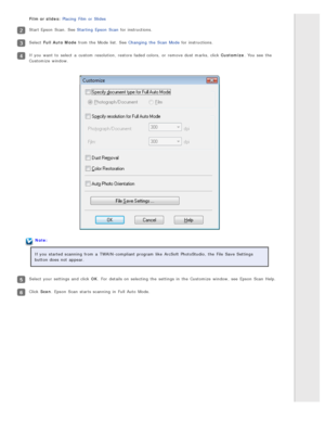 Page 38Film or slides: Placing  Film or  Slides
Start Epson  Scan.  See Starting  Epson  Scan  for instructions.
Select Full  Auto  Mode  from the  Mode list.  See Changing  the  Scan  Mode  for instructions.
If you  want  to  select  a  custom  resolution,  restore faded colors,  or  remove dust marks, click Customize . You see  the
Customize  window.
Note:
If you  started scanning  from a  TWAIN-compliant program like  ArcSoft PhotoStudio,  the  File  Save Settings
button does  not  appear.
Select your...