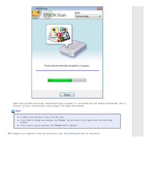 Page 39Epson  Scan  previews  each image,  detects  which type  of original  it is, and selects  the  scan settings automatically.  After a
moment,  you  see  a  small  preview  of each image in  the  Epson  Scan  window.
Note:It  takes  a  few minutes  to  scan a  full  film strip.
If you  need  to  change  any  settings,  click Pause . You will  return  to  the  Epson  Scan  Full Auto  Mode
window.
If you  need  to  cancel  scanning,  click Cancel  when it appears.
What  happens  next  depends  on  how you...