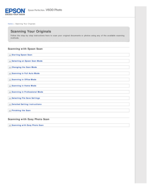 Page 5Home >  Scanning  Your  Originals
Scanning Your Originals
Follow the  step -by -step  instructions  here to  scan your original  documents or  photos using any  of the  available  scanning
methods.
Scanning with Epson Scan
Starting  Epson Scan
Selecting an Epson Scan Mode
Changing the  Scan Mode
Scanning  in Full  Auto  Mode
Scanning  in Office Mode
Scanning  in Home  Mode
Scanning  in Professional  Mode
Selecting File Save Settings
Detailed Setting  Instructions
Finishing  the  Scan
Scanning with Easy...