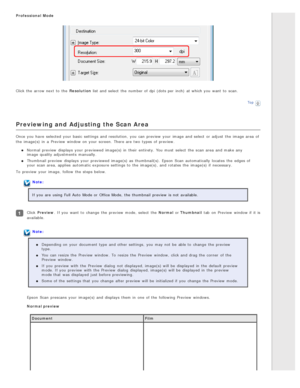 Page 51Professional  Mode
Click the  arrow next  to  the  Resolution list and select  the  number of dpi  (dots per  inch)  at which you  want  to  scan.
Top
Previewing and Adjusting the Scan Area
Once  you  have  selected  your basic  settings and resolution,  you  can preview  your image and select  or  adjust  the  image area  of
the  image(s) in  a  Preview  window on  your screen. There are  two  types  of preview.
Normal  preview  displays  your previewed  image(s) in  their  entirety. You must  select...