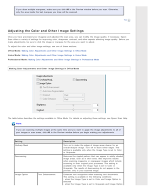 Page 56If you  draw multiple  marquees,  make sure you  click All in  the  Preview  window before you  scan.  Otherwise,
only  the  area  inside  the  last marquee  you  drew will  be  scanned.
Top
Adjusting the Color and Other Image  Settings
Once  you  have  previewed  your image(s) and adjusted  the  scan area, you  can modify  the  image quality, if  necessary. Epson
Scan  offers a  variety of settings for improving  color, sharpness,  contrast, and other aspects affecting  image quality. Before you
make...