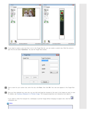 Page 63If you  need  to  create  a  scan size  that  is not  in  the  Target Size list,  you  can create  a  custom  size. Click the  arrow to
open the  list and select  Customize. You see  the  Target Size window.
Type  a  name  for your custom  size, enter  the  size, click Save , then click OK. Your new  size  appears in  the  Target Size
list.
Once  you  have  selected  your scan size, you  can click and drag the  marquee  to  the  area  in  the  image you  want  to  scan.
For  details,  see  Creating  a...