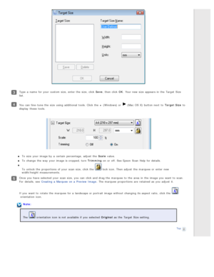 Page 65Type  a  name  for your custom  size, enter  the  size, click Save, then click OK. Your new  size  appears in  the  Target Size
list.
You can fine-tune the  size  using additional  tools. Click the  +  (Windows) or   (Mac  OS X)  button next  to  Target Size to
display  these  tools.
To  size  your image by  a  certain  percentage, adjust  the  Scale  value.
To  change  the  way  your image is cropped, turn Trimming  on  or  off. See Epson  Scan  Help  for details.
To  unlock the  proportions  of your...