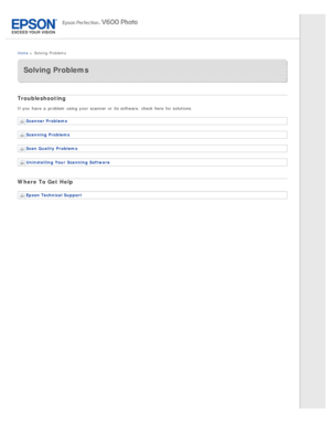 Page 8Home >  Solving  Problems
Solving Problems
Troubleshooting
If you  have  a  problem  using your scanner  or  its software, check here for solutions.
Scanner Problems
Scanning  Problems
Scan Quality  Problems
Uninstalling  Your  Scanning  Software
Where To Get  Help
Epson Technical Support 