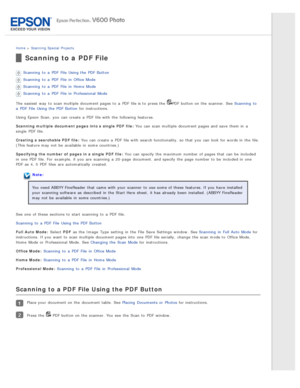 Page 91Home > Scanning  Special  Projects
Scanning to a  PDF File
Scanning  to  a  PDF  File  Using the  PDF  Button
Scanning  to  a  PDF  File  in  Office Mode
Scanning  to  a  PDF  File  in  Home  Mode
Scanning  to  a  PDF  File  in  Professional  Mode
The  easiest  way  to  scan multiple  document pages to  a  PDF  file is to  press the  
PDF  button on  the  scanner. See Scanning  to
a  PDF  File  Using the  PDF  Button  for instructions.
Using Epson  Scan,  you  can create  a  PDF  file with  the...