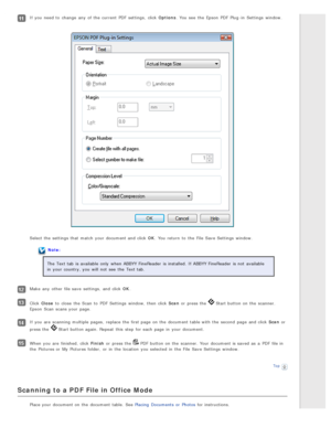 Page 95If you  need  to  change  any  of the  current  PDF  settings,  click Options. You see  the  Epson  PDF  Plug -in  Settings  window.
Select the  settings that  match  your document and click OK. You return  to  the  File  Save Settings  window.
Note:
The  Text tab  is available  only  when ABBYY FineReader  is installed. If ABBYY FineReader  is not  available
in  your country, you  will  not  see  the  Text tab.
Make  any  other file save  settings,  and click OK .
Click Close  to  close  the  Scan  to...