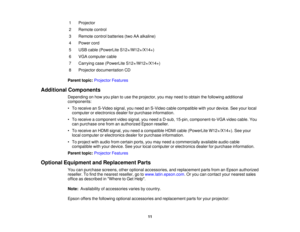 Page 11

1
 Projector

2
 Remote
control
 3
 Remote
controlbatteries (twoAAalkaline)
 4
 Power
cord
 5
 USB
cable (PowerLite S12+/W12+/X14+)
 6
 VGA
computer cable
 7
 Carrying
case(PowerLite S12+/W12+/X14+)
 8
 Projector
documentation CD
 Parent
topic:Projector Features
 Additional
Components
 Depending
onhow youplan touse theprojector, youmay need toobtain thefollowing additional
 components:

•
To receive anS-Video signal,youneed anS-Video cablecompatible withyour device. Seeyour local
 computer...