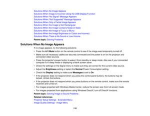 Page 110

Solutions
WhenNoImage Appears
 Solutions
WhenImage isIncorrect UsingtheUSB Display Function
 Solutions
WhenNo Signal Message Appears
 Solutions
WhenNot Supported Message Appears
 Solutions
WhenOnlyaPartial ImageAppears
 Solutions
WhentheImage isNot Rectangular
 Solutions
WhentheImage Contains NoiseorStatic
 Solutions
WhentheImage isFuzzy orBlurry
 Solutions
WhentheImage Brightness orColors areIncorrect
 Solutions
WhenThereisNo Sound orLow Volume
 Parent
topic:Solving Problems
 Solutions
WhenNoImage...