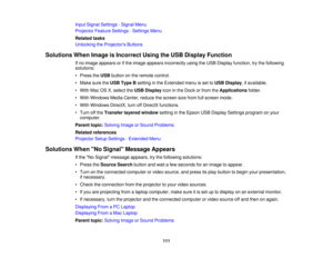 Page 111

Input
Signal Settings -Signal Menu
 Projector
FeatureSettings -Settings Menu
 Related
tasks
 Unlocking
theProjector s Buttons
 Solutions
WhenImage isIncorrect UsingtheUSB Display Function
 If
no image appears orifthe image appears incorrectly usingtheUSB Display function, trythe following
 solutions:

•
Press theUSB button onthe remote control.
 •
Make suretheUSB Type Bsetting inthe Extended menuisset toUSB Display ,if available.
 •
With MacOSX,select theUSB Display iconinthe Dock orfrom...