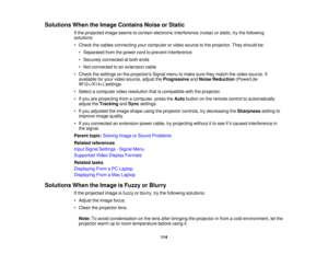 Page 114

Solutions
WhentheImage Contains NoiseorStatic
 If
the projected imageseems tocontain electronic interference (noise)orstatic, trythe following
 solutions:

•
Check thecables connecting yourcomputer orvideo source tothe projector. Theyshould be:
 •
Separated fromthepower cordtoprevent interference
 •
Securely connected atboth ends
 •
Not connected toan extension cable
 •
Check thesettings onthe projectors Signalmenutomake suretheymatch thevideo source. If
 available
foryour video source,...