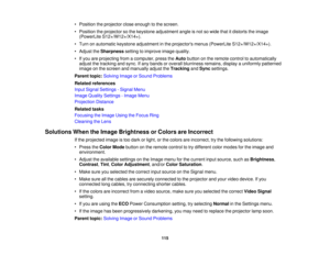 Page 115

•
Position theprojector closeenough tothe screen.
 •
Position theprojector sothe keystone adjustment angleisnot sowide thatitdistorts theimage
 (PowerLite
S12+/W12+/X14+).
 •
Turn onautomatic keystoneadjustment inthe projectors menus(PowerLite S12+/W12+/X14+).
 •
Adjust theSharpness settingtoimprove imagequality.
 •
Ifyou areprojecting fromacomputer, presstheAuto button onthe remote controltoautomatically
 adjust
thetracking andsync. Ifany bands oroverall blurriness remains,displayauniformly patterned...