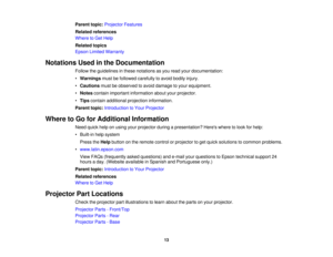 Page 13

Parent
topic:Projector Features
 Related
references
 Where
toGet Help
 Related
topics
 Epson
Limited Warranty
 Notations
Usedinthe Documentation
 Follow
theguidelines inthese notations asyou read yourdocumentation:
 •
Warnings mustbefollowed carefully toavoid bodily injury.
 •
Cautions mustbeobserved toavoid damage toyour equipment.
 •
Notes contain important information aboutyourprojector.
 •
Tips contain additional projection information.
 Parent
topic:Introduction toYour Projector
 Where
toGo...