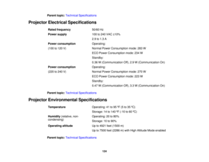 Page 124

Parent
topic:Technical Specifications
 Projector
Electrical Specifications
 Rated
frequency
 50/60
Hz
 Power
supply
 100
to240 VAC ±10%
 2.9
to1.3 A
 Power
consumption
 Operating:

(100
to120 V)
 Normal
PowerConsumption mode:283W
 ECO
Power Consumption mode:234W
 Standby:

0.36
W(Communication Off),2.9W(Communication On)
 Power
consumption
 Operating:

(220
to240 V)
 Normal
PowerConsumption mode:270W
 ECO
Power Consumption mode:223W
 Standby:

0.47
W(Communication Off),3.3W(Communication On)
 Parent...