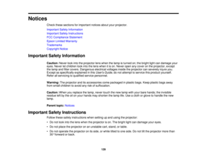 Page 129

Notices

Check
thesesections forimportant noticesaboutyourprojector.
 Important
SafetyInformation
 Important
SafetyInstructions
 FCC
Compliance Statement
 Epson
Limited Warranty
 Trademarks

Copyright
Notice
 Important
SafetyInformation
 Caution:
Neverlookintotheprojector lenswhen thelamp isturned on;thebright lightcandamage your
 eyes.
Never letchildren lookintothelens when itis on. Never openanycover onthe projector, except
 the
lamp andfilter covers. Dangerous electricalvoltagesinsidetheprojector...