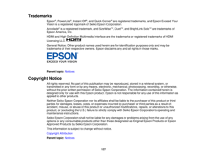 Page 137

Trademarks

Epson
®
, PowerLite ®
, Instant Off®
, and Quick Corner ®
are registered trademarks, andEpson Exceed Your
 Vision
isaregistered logomarkofSeiko Epson Corporation.
 Accolade
®
is aregistered trademark, andSizeWise TM
,Duet TM
,and BrightLink SoloTM
are trademarks of
 Epson
America, Inc.
 HDMI
andHigh-Definition MultimediaInterfacearethetrademarks orregistered trademarks ofHDMI
 Licensing
LLC.
 General
Notice:Otherproduct namesusedherein areforidentification purposesonlyandmay be
 trademarks...