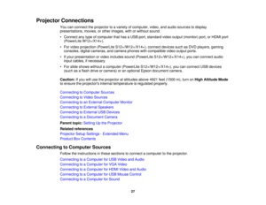 Page 27

Projector
Connections
 You
canconnect theprojector toavariety ofcomputer, video,andaudio sources todisplay
 presentations,
movies,orother images, withorwithout sound.
 •
Connect anytype ofcomputer thathasaUSB port,standard videooutput (monitor) port,orHDMI port
 (PowerLite
W12+/X14+).
 •
For video projection (PowerLite S12+/W12+/X14+), connectdevicessuchasDVD players, gaming
 consoles,
digitalcameras, andcamera phoneswithcompatible videooutput ports.
 •
Ifyour presentation orvideo includes...