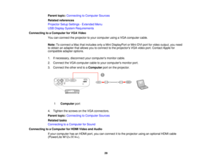 Page 29

Parent
topic:Connecting toComputer Sources
 Related
references
 Projector
SetupSettings -Extended Menu
 USB
Display System Requirements
 Connecting
toaComputer forVGA Video
 You
canconnect theprojector toyour computer usingaVGA computer cable.
 Note:
Toconnect aMac thatincludes onlyaMini DisplayPort orMini-DVI portforvideo output, youneed
 to
obtain anadapter thatallows youtoconnect tothe projectors VGAvideo port.Contact Applefor
 compatible
adapteroptions.
 1.
Ifnecessary, disconnectyourcomputers...