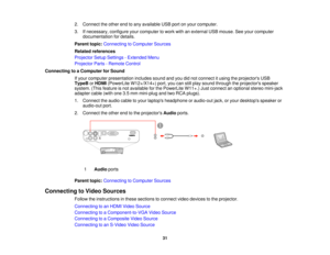 Page 31

2.
Connect theother endtoany available USBportonyour computer.
 3.
Ifnecessary, configureyourcomputer towork withanexternal USBmouse. Seeyour computer
 documentation
fordetails.
 Parent
topic:Connecting toComputer Sources
 Related
references
 Projector
SetupSettings -Extended Menu
 Projector
Parts-Remote Control
 Connecting
toaComputer forSound
 If
your computer presentation includessoundandyoudidnot connect itusing theprojectors USB
 TypeB
orHDMI (PowerLite W12+/X14+) port,youcanstillplay sound...
