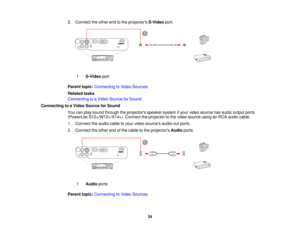Page 34

2.
Connect theother endtothe projectors S-Videoport.
 1
 S-Video
port
 Parent
topic:Connecting toVideo Sources
 Related
tasks
 Connecting
toaVideo Source forSound
 Connecting
toaVideo Source forSound
 You
canplay sound through theprojectors speakersystemifyour video source hasaudio output ports
 (PowerLite
S12+/W12+/X14+). Connecttheprojector tothe video source usinganRCA audio cable.
 1.
Connect theaudio cabletoyour video sources audio-out ports.
 2.
Connect theother endofthe cable tothe projectors...
