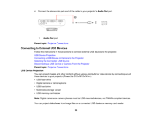 Page 36

4.
Connect thestereo mini-jack endofthe cable toyour projectors AudioOutport.
 1
 Audio
Outport
 Parent
topic:Projector Connections
 Connecting
toExternal USBDevices
 Follow
theinstructions inthese sections toconnect external USBdevices tothe projector.
 USB
Device Projection
 Connecting
aUSB Device orCamera tothe Projector
 Selecting
theConnected USBSource
 Disconnecting
aUSB Device orCamera FromtheProjector
 Parent
topic:Projector Connections
 USB
Device Projection
 You
canproject images andother...