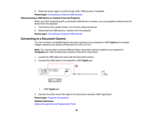 Page 38

3.
Press thebutton againtocycle through otherUSBsources, ifavailable.
 Parent
topic:Connecting toExternal USBDevices
 Disconnecting
aUSB Device orCamera FromtheProjector
 When
youfinish presenting withaconnected USBdevice orcamera, youmust prepare todisconnect the
 device
fromtheprojector.
 1.
Ifthe device hasapower button, turnoffand unplug thedevice.
 2.
Disconnect theUSB device orcamera fromtheprojector.
 Parent
topic:Connecting toExternal USBDevices
 Connecting
toaDocument Camera
 You
canconnect...