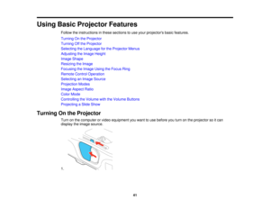 Page 41

Using
BasicProjector Features
 Follow
theinstructions inthese sections touse your projectors basicfeatures.
 Turning
Onthe Projector
 Turning
Offthe Projector
 Selecting
theLanguage forthe Projector Menus
 Adjusting
theImage Height
 Image
Shape
 Resizing
theImage
 Focusing
theImage UsingtheFocus Ring
 Remote
ControlOperation
 Selecting
anImage Source
 Projection
Modes
 Image
Aspect Ratio
 Color
Mode
 Controlling
theVolume withtheVolume Buttons
 Projecting
aSlide Show
 Turning
Onthe Projector
 Turn...