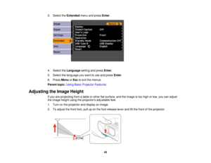 Page 45

3.
Select theExtended menuandpress Enter.
 4.
Select theLanguage settingandpress Enter.
 5.
Select thelanguage youwant touse and press Enter.
 6.
Press Menu orEsc toexit themenus.
 Parent
topic:UsingBasicProjector Features
 Adjusting
theImage Height
 If
you areprojecting fromatable orother flatsurface, andtheimage istoo high orlow, youcanadjust
 the
image heightusingtheprojectors adjustablefeet.
 1.
Turn onthe projector anddisplay animage.
 2.
Toadjust thefront foot,pulluponthe foot release...