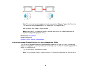 Page 48

Note:
Thehorizontal keystoneadjustment buttonsarelabelled WideandTele onthe PowerLite
 12+.
Horizontal keystoneadjustment isnot available forthe PowerLite W11+.
 After
correction, yourimage isslightly smaller.
 Note:
Ifthe projector isinstalled outofreach, youcanalso correct theimage shape usingthe
 Keystone
settingsinthe projector menus.
 Parent
topic:Image Shape
 Related
references
 Projector
FeatureSettings -Settings Menu
 Correcting
ImageShape WiththeHorizontal KeystoneSlider
 You...